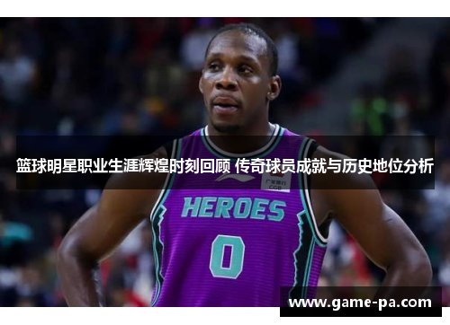 篮球明星职业生涯辉煌时刻回顾 传奇球员成就与历史地位分析