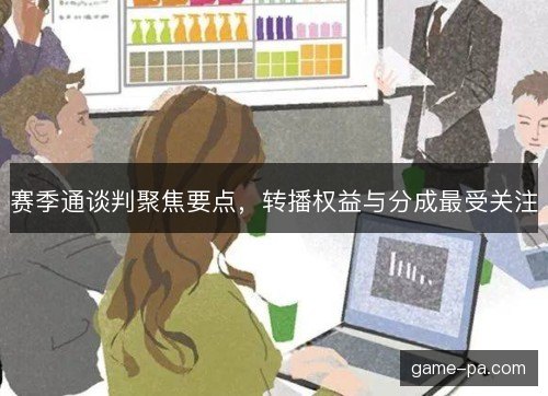 赛季通谈判聚焦要点，转播权益与分成最受关注